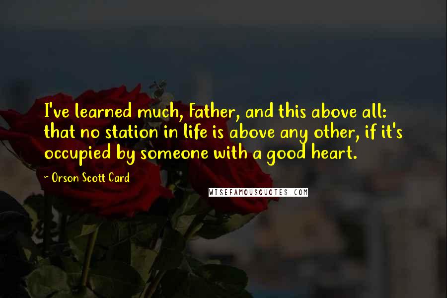 Orson Scott Card Quotes: I've learned much, Father, and this above all: that no station in life is above any other, if it's occupied by someone with a good heart.