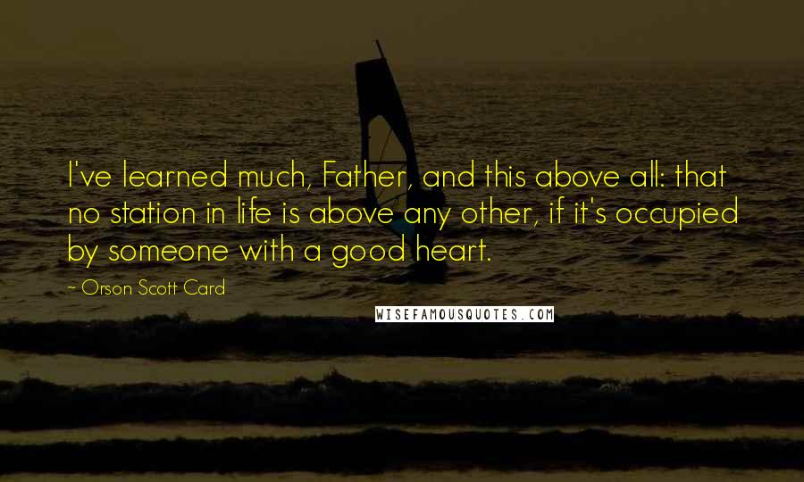 Orson Scott Card Quotes: I've learned much, Father, and this above all: that no station in life is above any other, if it's occupied by someone with a good heart.