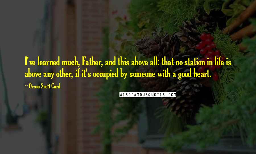 Orson Scott Card Quotes: I've learned much, Father, and this above all: that no station in life is above any other, if it's occupied by someone with a good heart.