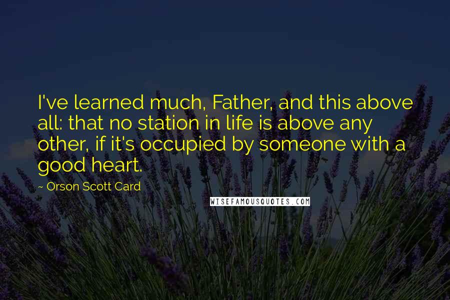 Orson Scott Card Quotes: I've learned much, Father, and this above all: that no station in life is above any other, if it's occupied by someone with a good heart.