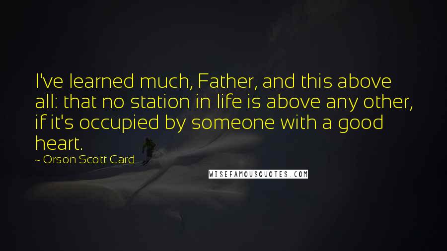 Orson Scott Card Quotes: I've learned much, Father, and this above all: that no station in life is above any other, if it's occupied by someone with a good heart.