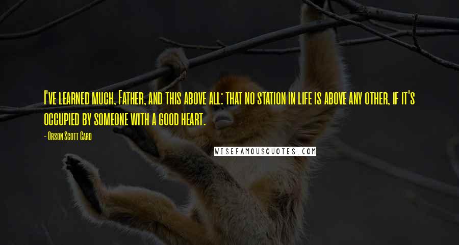 Orson Scott Card Quotes: I've learned much, Father, and this above all: that no station in life is above any other, if it's occupied by someone with a good heart.