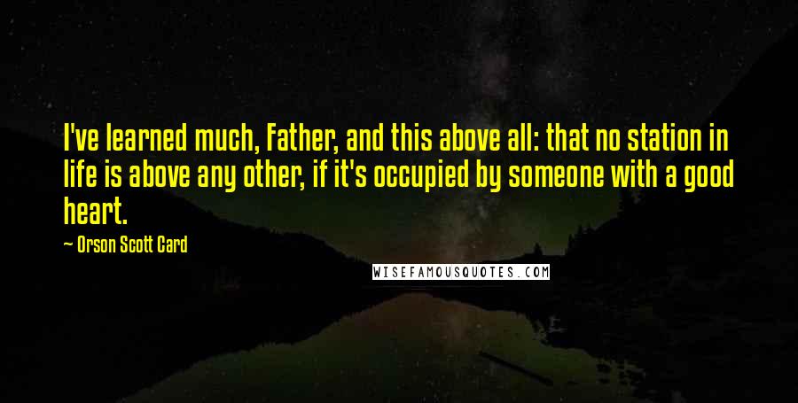 Orson Scott Card Quotes: I've learned much, Father, and this above all: that no station in life is above any other, if it's occupied by someone with a good heart.