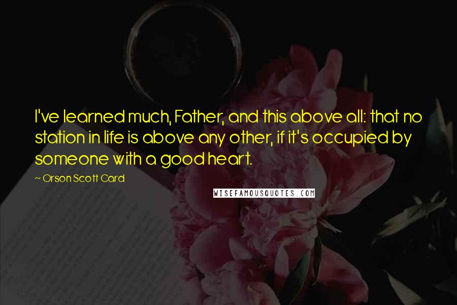 Orson Scott Card Quotes: I've learned much, Father, and this above all: that no station in life is above any other, if it's occupied by someone with a good heart.