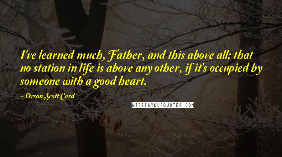 Orson Scott Card Quotes: I've learned much, Father, and this above all: that no station in life is above any other, if it's occupied by someone with a good heart.
