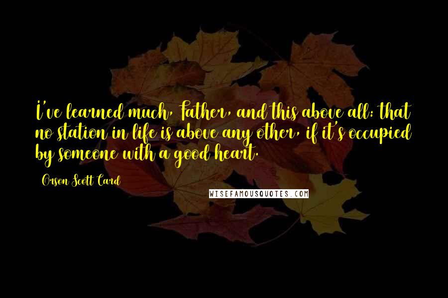 Orson Scott Card Quotes: I've learned much, Father, and this above all: that no station in life is above any other, if it's occupied by someone with a good heart.