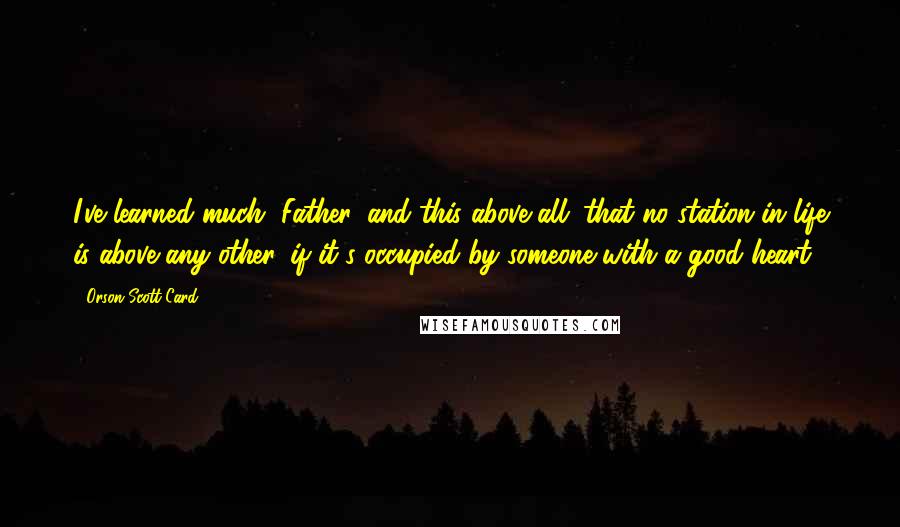 Orson Scott Card Quotes: I've learned much, Father, and this above all: that no station in life is above any other, if it's occupied by someone with a good heart.
