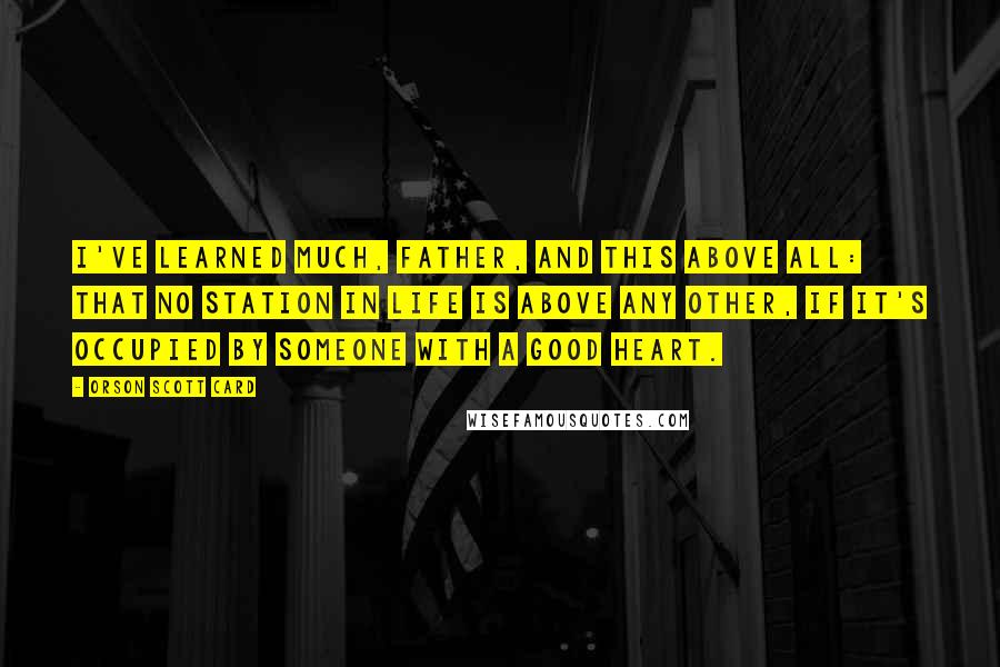Orson Scott Card Quotes: I've learned much, Father, and this above all: that no station in life is above any other, if it's occupied by someone with a good heart.