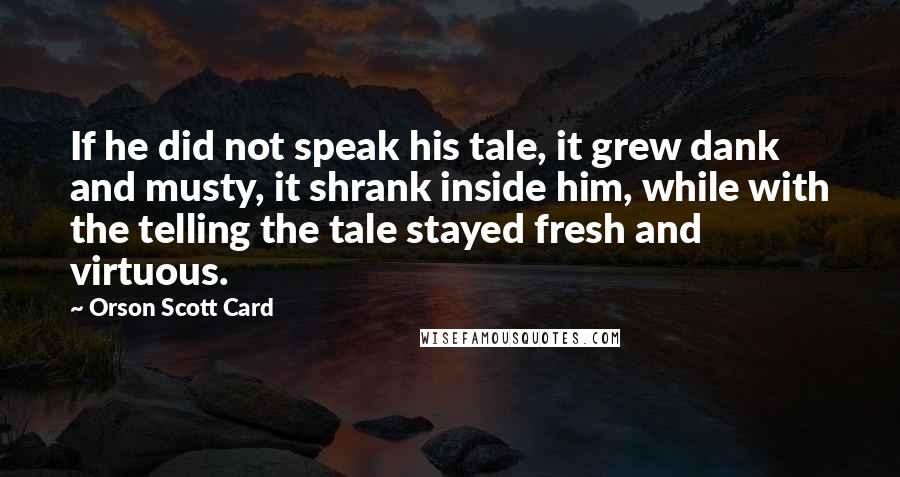 Orson Scott Card Quotes: If he did not speak his tale, it grew dank and musty, it shrank inside him, while with the telling the tale stayed fresh and virtuous.
