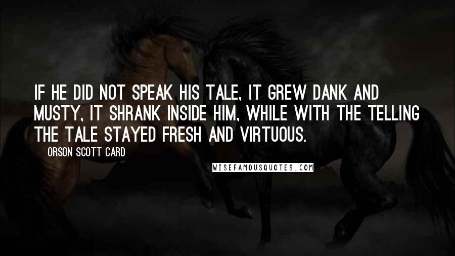 Orson Scott Card Quotes: If he did not speak his tale, it grew dank and musty, it shrank inside him, while with the telling the tale stayed fresh and virtuous.