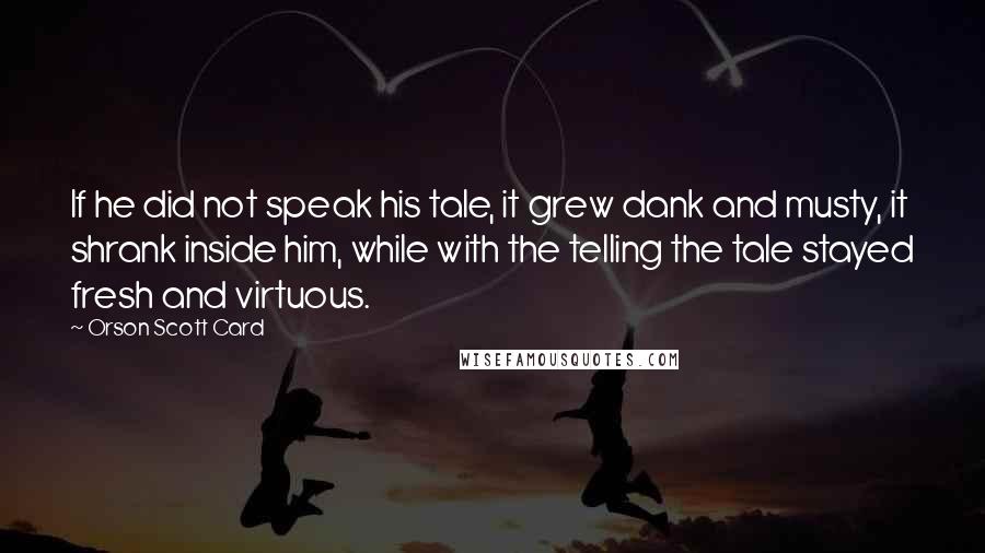 Orson Scott Card Quotes: If he did not speak his tale, it grew dank and musty, it shrank inside him, while with the telling the tale stayed fresh and virtuous.