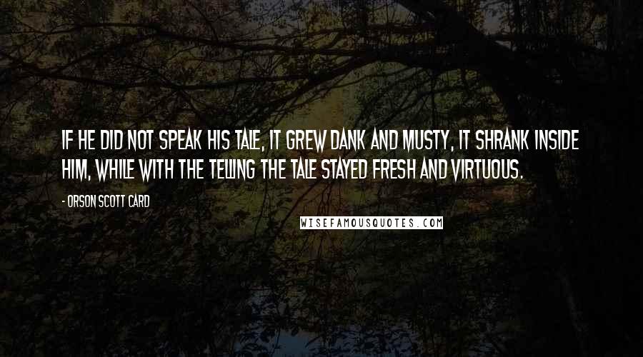 Orson Scott Card Quotes: If he did not speak his tale, it grew dank and musty, it shrank inside him, while with the telling the tale stayed fresh and virtuous.
