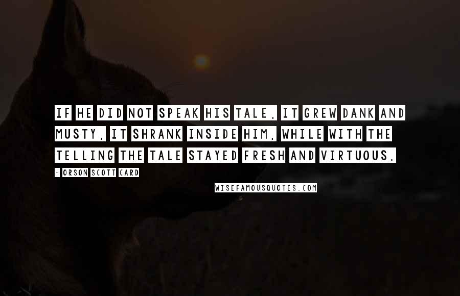 Orson Scott Card Quotes: If he did not speak his tale, it grew dank and musty, it shrank inside him, while with the telling the tale stayed fresh and virtuous.