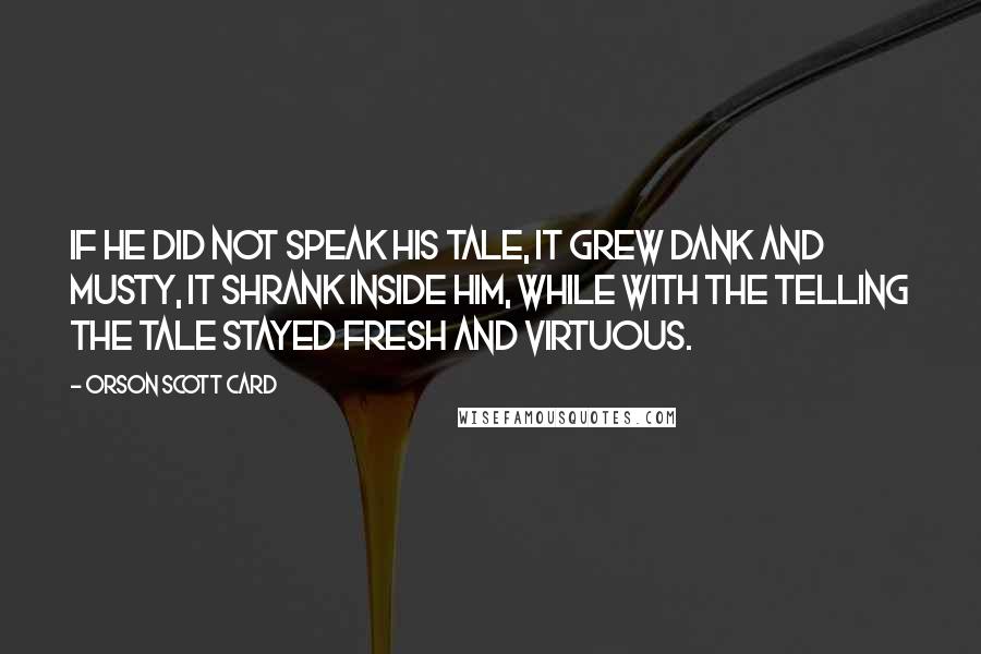 Orson Scott Card Quotes: If he did not speak his tale, it grew dank and musty, it shrank inside him, while with the telling the tale stayed fresh and virtuous.