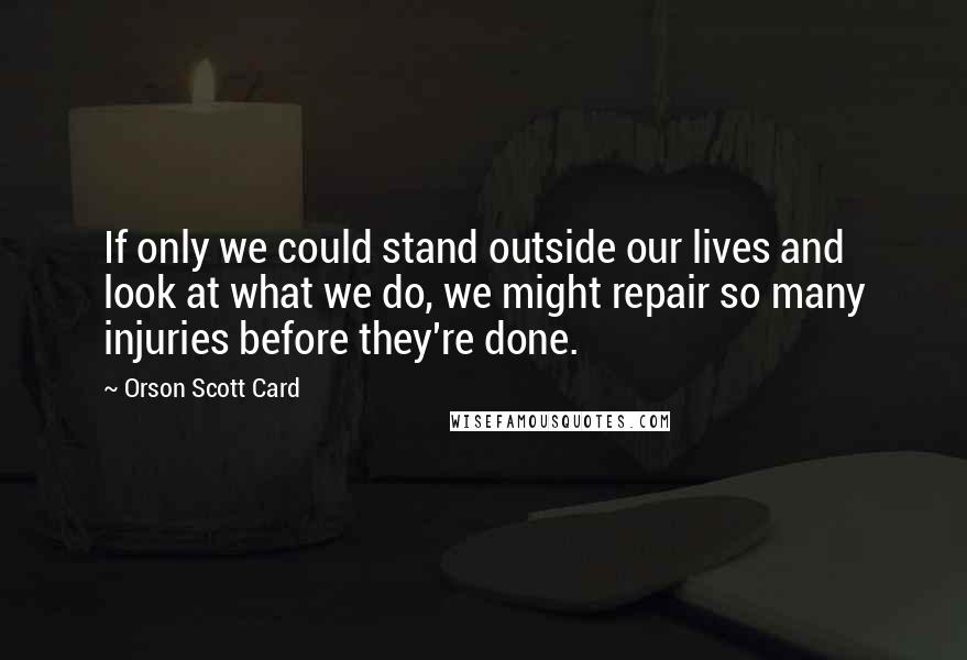 Orson Scott Card Quotes: If only we could stand outside our lives and look at what we do, we might repair so many injuries before they're done.