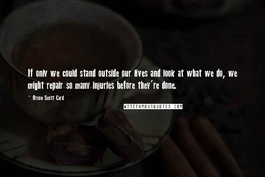 Orson Scott Card Quotes: If only we could stand outside our lives and look at what we do, we might repair so many injuries before they're done.