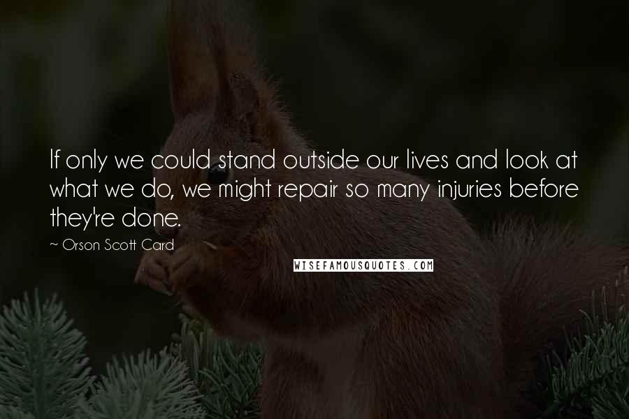 Orson Scott Card Quotes: If only we could stand outside our lives and look at what we do, we might repair so many injuries before they're done.