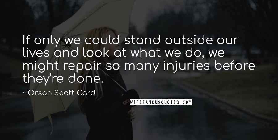 Orson Scott Card Quotes: If only we could stand outside our lives and look at what we do, we might repair so many injuries before they're done.