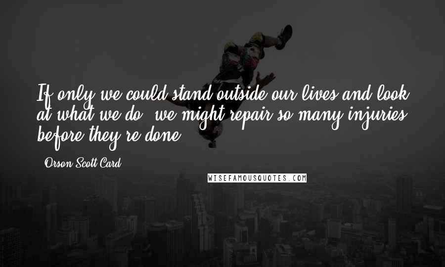 Orson Scott Card Quotes: If only we could stand outside our lives and look at what we do, we might repair so many injuries before they're done.