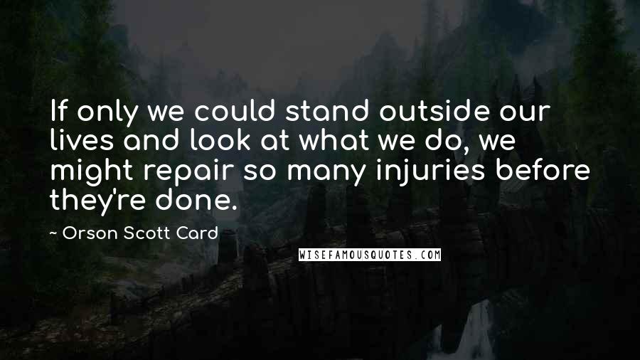 Orson Scott Card Quotes: If only we could stand outside our lives and look at what we do, we might repair so many injuries before they're done.