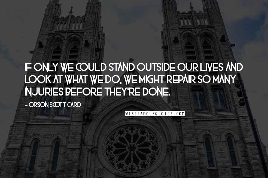 Orson Scott Card Quotes: If only we could stand outside our lives and look at what we do, we might repair so many injuries before they're done.