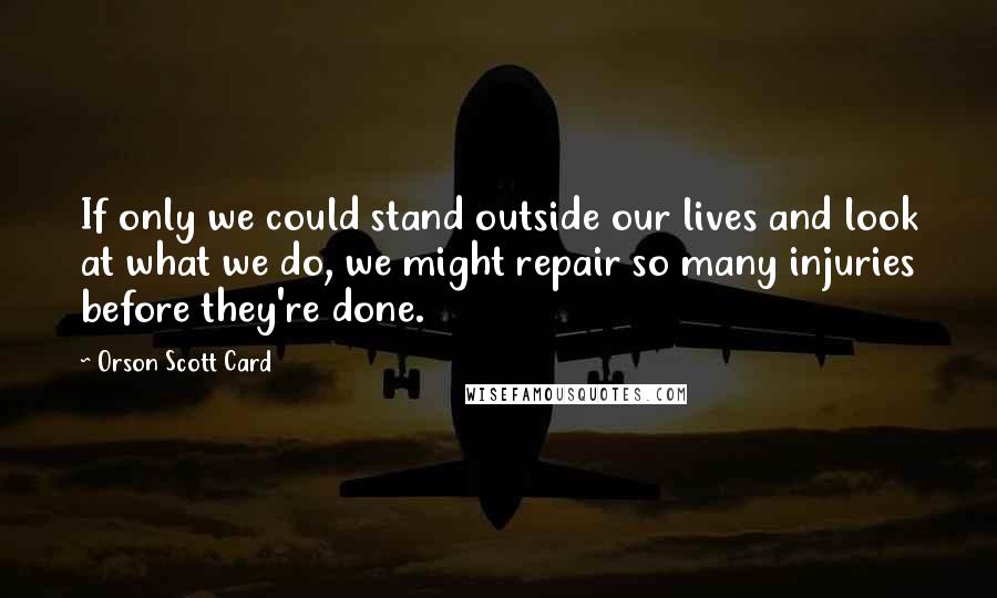 Orson Scott Card Quotes: If only we could stand outside our lives and look at what we do, we might repair so many injuries before they're done.