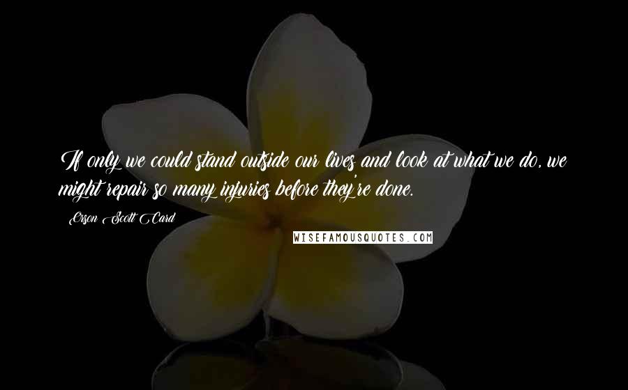 Orson Scott Card Quotes: If only we could stand outside our lives and look at what we do, we might repair so many injuries before they're done.