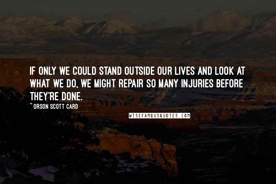Orson Scott Card Quotes: If only we could stand outside our lives and look at what we do, we might repair so many injuries before they're done.