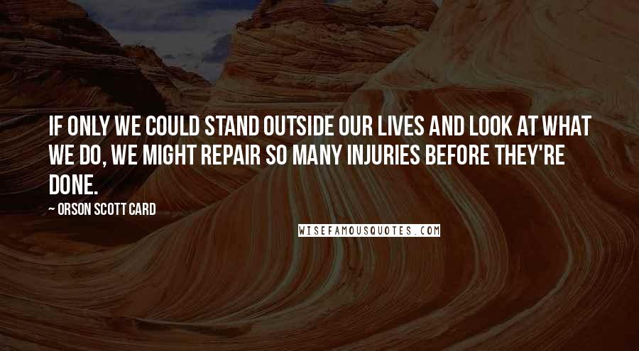 Orson Scott Card Quotes: If only we could stand outside our lives and look at what we do, we might repair so many injuries before they're done.