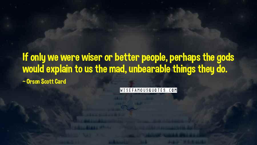 Orson Scott Card Quotes: If only we were wiser or better people, perhaps the gods would explain to us the mad, unbearable things they do.