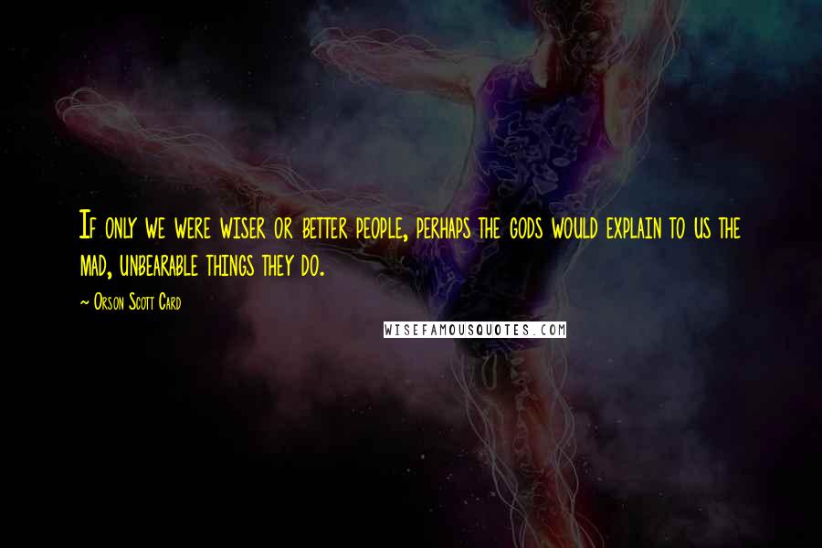Orson Scott Card Quotes: If only we were wiser or better people, perhaps the gods would explain to us the mad, unbearable things they do.