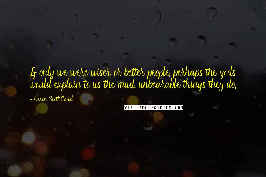 Orson Scott Card Quotes: If only we were wiser or better people, perhaps the gods would explain to us the mad, unbearable things they do.