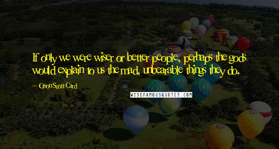 Orson Scott Card Quotes: If only we were wiser or better people, perhaps the gods would explain to us the mad, unbearable things they do.