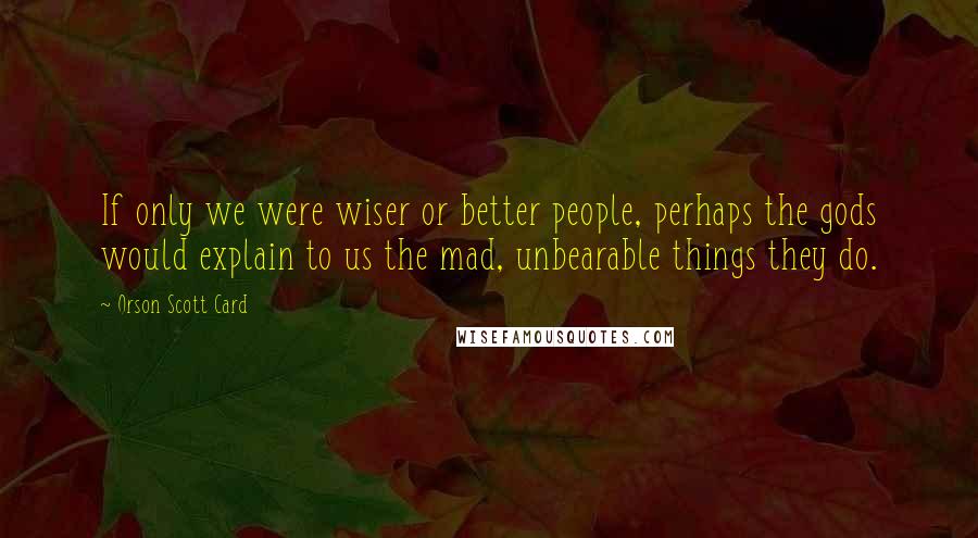 Orson Scott Card Quotes: If only we were wiser or better people, perhaps the gods would explain to us the mad, unbearable things they do.