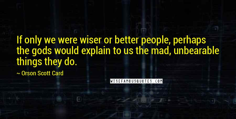 Orson Scott Card Quotes: If only we were wiser or better people, perhaps the gods would explain to us the mad, unbearable things they do.