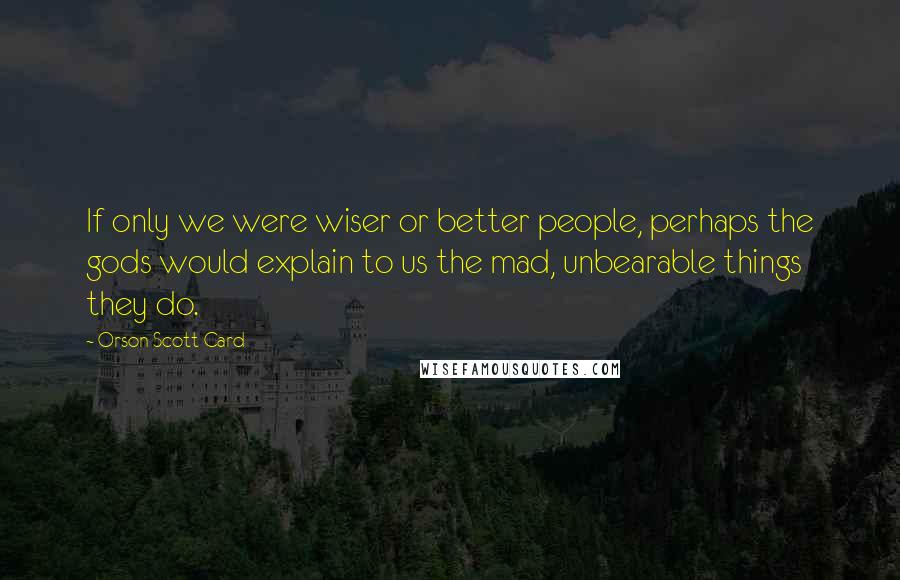 Orson Scott Card Quotes: If only we were wiser or better people, perhaps the gods would explain to us the mad, unbearable things they do.