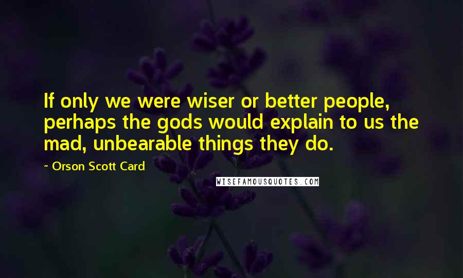 Orson Scott Card Quotes: If only we were wiser or better people, perhaps the gods would explain to us the mad, unbearable things they do.