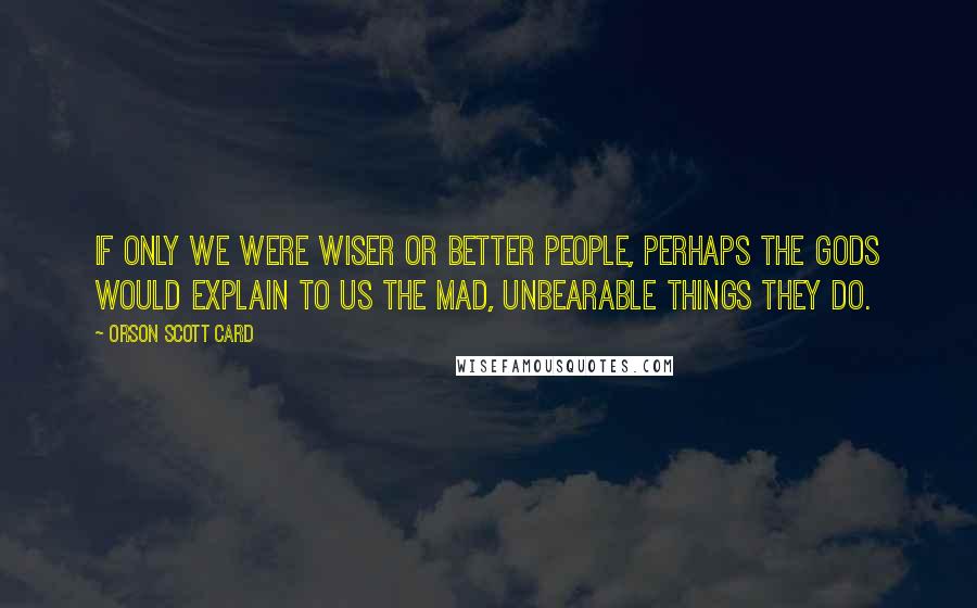 Orson Scott Card Quotes: If only we were wiser or better people, perhaps the gods would explain to us the mad, unbearable things they do.