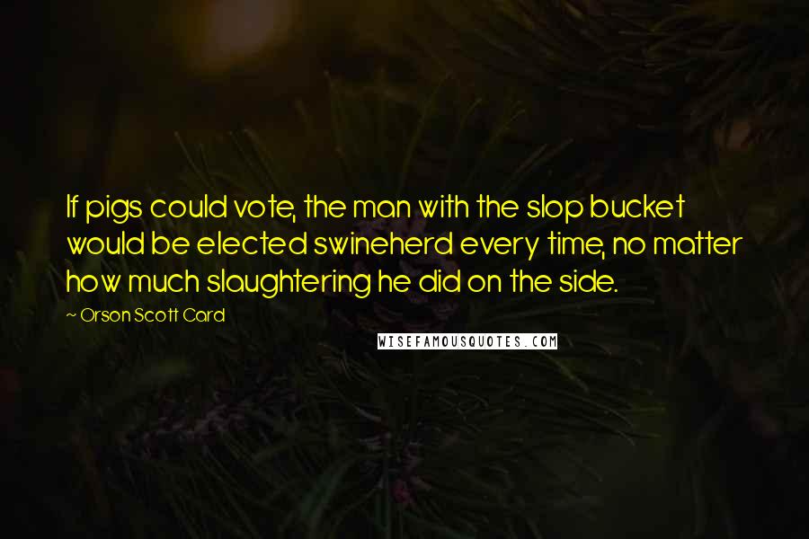 Orson Scott Card Quotes: If pigs could vote, the man with the slop bucket would be elected swineherd every time, no matter how much slaughtering he did on the side.