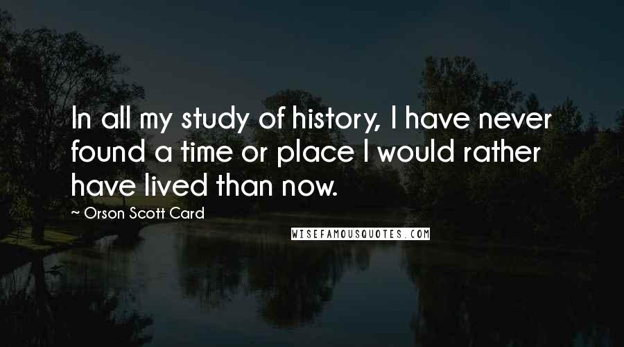 Orson Scott Card Quotes: In all my study of history, I have never found a time or place I would rather have lived than now.