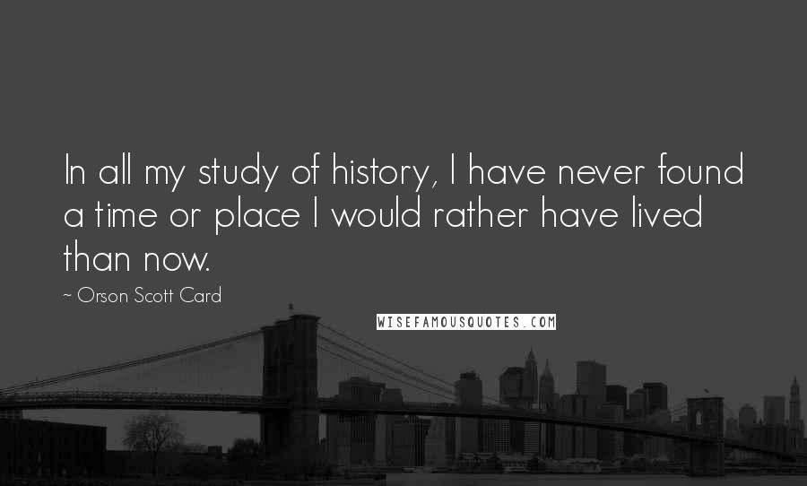 Orson Scott Card Quotes: In all my study of history, I have never found a time or place I would rather have lived than now.