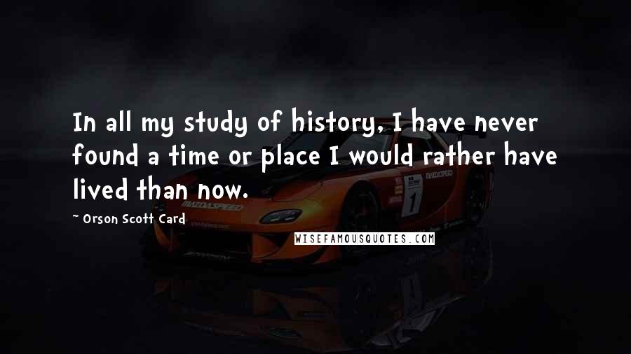 Orson Scott Card Quotes: In all my study of history, I have never found a time or place I would rather have lived than now.