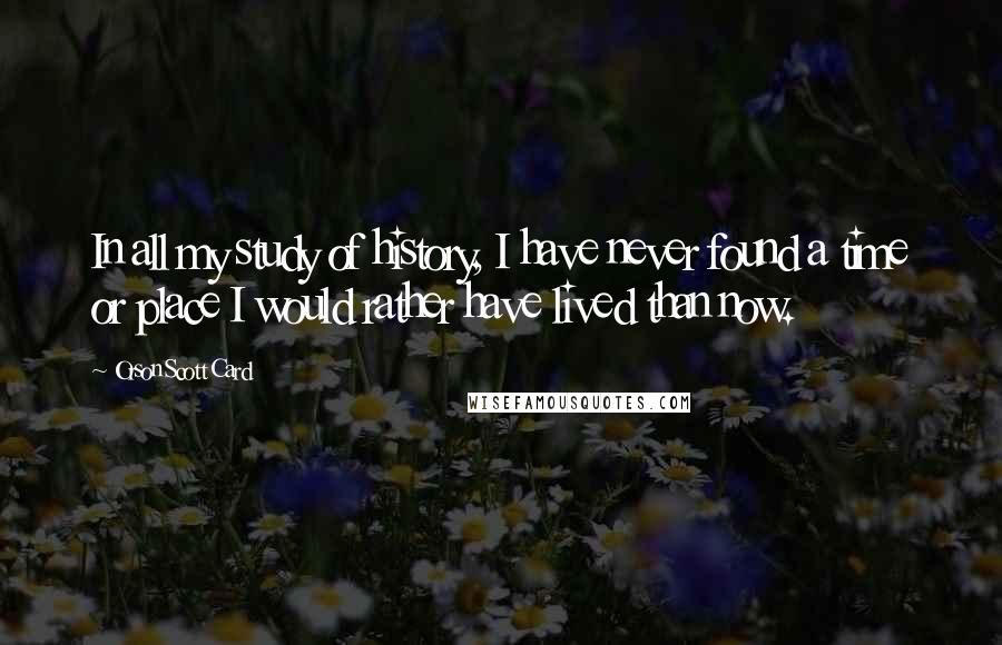 Orson Scott Card Quotes: In all my study of history, I have never found a time or place I would rather have lived than now.