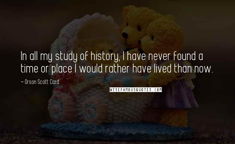 Orson Scott Card Quotes: In all my study of history, I have never found a time or place I would rather have lived than now.