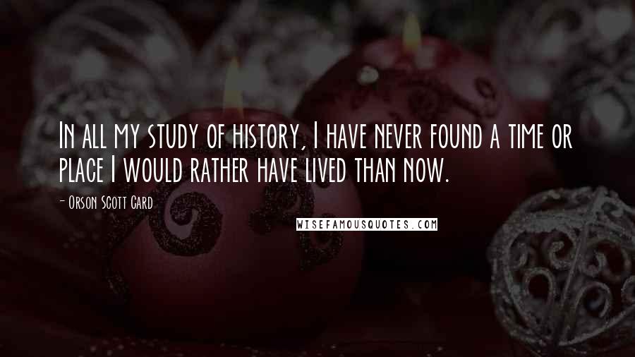 Orson Scott Card Quotes: In all my study of history, I have never found a time or place I would rather have lived than now.