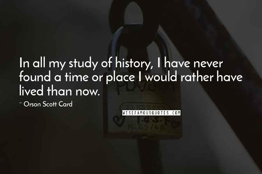 Orson Scott Card Quotes: In all my study of history, I have never found a time or place I would rather have lived than now.