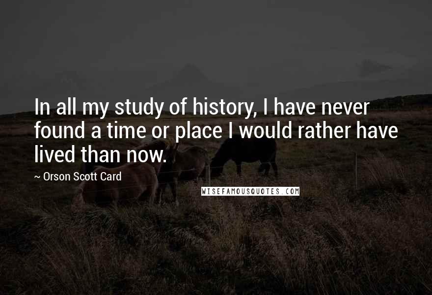 Orson Scott Card Quotes: In all my study of history, I have never found a time or place I would rather have lived than now.