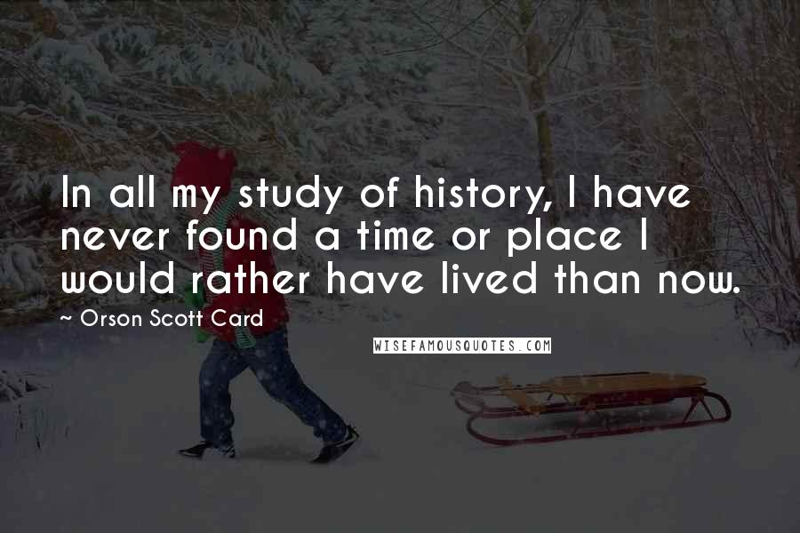 Orson Scott Card Quotes: In all my study of history, I have never found a time or place I would rather have lived than now.