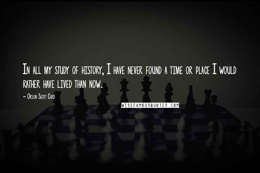 Orson Scott Card Quotes: In all my study of history, I have never found a time or place I would rather have lived than now.