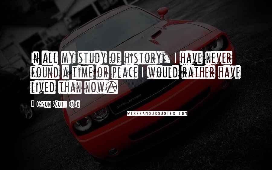 Orson Scott Card Quotes: In all my study of history, I have never found a time or place I would rather have lived than now.